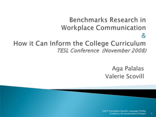 Benchmarks Research inWorkplace Communication &How it Can Inform the College CurriculumTESL Conference  (November 2008) Aga Palalas Valerie Scovill 1 OSLP Occupation-Specific Language Profiles  Funded by the Government of Ontario 