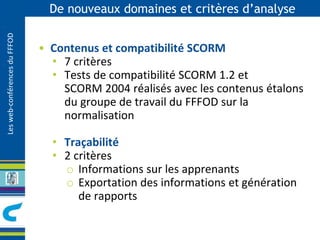 Les web-conférences du FFFOD 
De nouveaux domaines et critères d’analyse 
• Contenus et compatibilité SCORM 
• 7 critères 
• Tests de compatibilité SCORM 1.2 et 
SCORM 2004 réalisés avec les contenus étalons 
du groupe de travail du FFFOD sur la 
normalisation 
• Traçabilité 
• 2 critères 
o Informations sur les apprenants 
o Exportation des informations et génération 
de rapports 
 