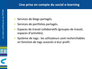 Les web-conférences du FFFOD 
Une prise en compte du social e-learning 
• Services de blogs partagés. 
• Services de portfolios partagés. 
• Espaces de travail collaboratifs (groupes de travail, 
espaces d’activités). 
• Système de tags : les utilisateurs sont recherchables 
en fonction de tags associés à leur profil. 
 