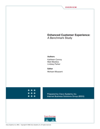 OVERVIEW




                                                                              Enhanced Customer Experience:
                                                                              A Benchmark Study




                                                                              Authors
                                                                              Kathleen Conroy
                                                                              Matt Maddox
                                                                              Lindsay Parker

                                                                              Editor
                                                                              Mohsen Moazami




                                                                             Prepared by Cisco Systems, Inc.
                                                                             Internet Business Solutions Group (IBSG)




Cisco Systems, Inc., IBSG   Copyright © 2006 Cisco Systems, Inc. All rights reserved.
 