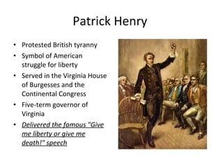 Patrick Henry  Protested British tyranny Symbol of American struggle for liberty Served in the Virginia House of Burgesses and the Continental Congress Five-term governor of Virginia Delivered the famous "Give me liberty or give me death!" speech 