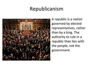Republicanism A republic is a nation governed by elected representatives, rather than by a king. The authority to rule in a republic then lies with the people, not the government. 