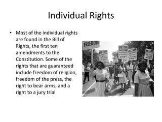 Individual Rights Most of the individual rights are found in the Bill of Rights, the first ten amendments to the Constitution. Some of the rights that are guaranteed include freedom of religion, freedom of the press, the right to bear arms, and a right to a jury trial 