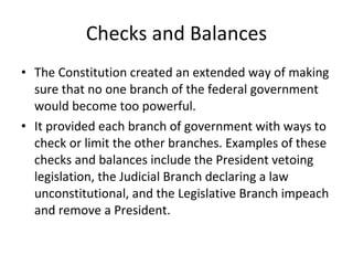 Checks and Balances The Constitution created an extended way of making sure that no one branch of the federal government would become too powerful. It provided each branch of government with ways to check or limit the other branches. Examples of these checks and balances include the President vetoing legislation, the Judicial Branch declaring a law unconstitutional, and the Legislative Branch impeach and remove a President. 