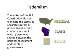 Federalism The writers of the U.S. Constitution did not eliminate the states as separate sources of power. Instead, they created a system in which power was shared between the national government and the state governments 