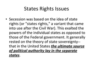 States Rights Issues Secession was based on the idea of state rights (or "states rights," a variant that came into use after the Civil War). This exalted the powers of the individual states as opposed to those of the Federal government. It generally rested on the theory of state sovereignty-- that in the United States  the ultimate source of political authority lay in the separate states .  