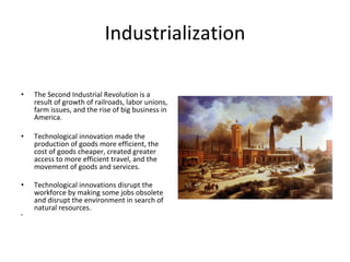 Industrialization The Second Industrial Revolution is a result of growth of railroads, labor unions, farm issues, and the rise of big business in America.  Technological innovation made the production of goods more efficient, the cost of goods cheaper, created greater access to more efficient travel, and the movement of goods and services.  Technological innovations disrupt the workforce by making some jobs obsolete and disrupt the environment in search of natural resources.   