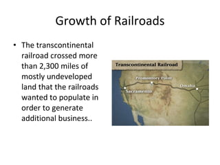 Growth of Railroads The transcontinental railroad crossed more than 2,300 miles of mostly undeveloped land that the railroads wanted to populate in order to generate additional business..  
