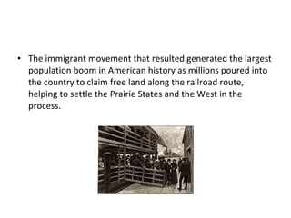 The immigrant movement that resulted generated the largest population boom in American history as millions poured into the country to claim free land along the railroad route, helping to settle the Prairie States and the West in the process. 