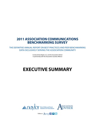 2011 Association Communications
            Benchmarking Survey
The definitive annual report on best practices and peer benchmarking
         data exclusively serving the association community

                    Conducted by Naylor, LLC, and the Association Adviser
                    in partnership with the Association Societies Alliance




            Executive summary




                                                                A      ssociation
                                                                         DVISER
                             Follow us:
                                          A
                                          SSOCIATION
                                          DVISER
                                             .com
 