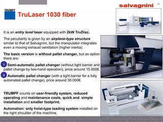 10
TruLaser 1030 fiber
It is an entry level laser equipped with 2kW TruDisc.
The peculiarity is given by an airplane-type structure
similar to that of Salvagnini, but the manipulator integrates
even a moving exhaust ventilation (higher inertia)
The basic version is without pallet changer, but as option
there are:
Semi-automatic pallet changer (without light barrier and
pallet change by two-hand operation), price around 15.000€.
Automatic pallet changer (with a light barrier for a fully
automated pallet change), price around 30.000€.
TRUMPF counts on user-friendly system, reduced
operating and maintenance costs, quick and simple
installation and smaller footprint.
Automation: only hoist-type loading system installed on
the right shoulder of the machine.
1
2
12
 