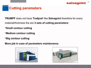 17
TRUMPF does not have Tradjust®
like Salvagnini therefore for every
material/thickness the are 3 sets of cutting parameters:
Small contour cutting
Medium contour cutting
Big contour cutting
More job in case of parameters maintenance.
Cutting parameters
 