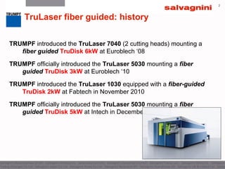 2
TruLaser fiber guided: history
TRUMPF introduced the TruLaser 7040 (2 cutting heads) mounting a
fiber guided TruDisk 6kW at Euroblech ‘08
TRUMPF officially introduced the TruLaser 5030 mounting a fiber
guided TruDisk 3kW at Euroblech ‘10
TRUMPF introduced the TruLaser 1030 equipped with a fiber-guided
TruDisk 2kW at Fabtech in November 2010
TRUMPF officially introduced the TruLaser 5030 mounting a fiber
guided TruDisk 5kW at Intech in December 2011
 