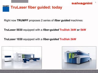 3
TruLaser fiber guided: today
Right now TRUMPF proposes 2 series of fiber guided machines:
TruLaser 5030 equipped with a fiber-guided TruDisk 3kW or 5kW
TruLaser 1030 equipped with a fiber-guided TruDisk 2kW
 