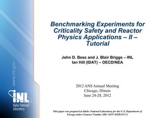 Benchmarking Experiments for
               Criticality Safety and Reactor
                Physics Applications – II –
                           Tutorial

                     John D. Bess and J. Blair Briggs – INL
                          Ian Hill (IDAT) – OECD/NEA
www.inl.gov




                                  2012 ANS Annual Meeting
                                       Chicago, Illinois
                                      June 24-28, 2012


              This paper was prepared at Idaho National Laboratory for the U.S. Department of
                          Energy under Contract Number (DE-AC07-05ID14517)
 