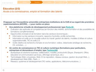 Éducation (2/2) 
Accès à la connaissance, emploi et formation des talents 
S’appuyer sur l'écosystème universités-entreprises-institutions de la CUS et au regard des premières
expérimentations (ACCRO, …) pour mettre en place 
•  Une plateforme virtuelle de développement professionnel, type Porta 22 
•  Évaluation des aptitudes et compétences (en fonction des intérêts, de la formation et des possibilités de
formations complémentaires)
•  Opportunités d’emploi et de formation dans les secteurs économiques : 
•  Information sur les secteurs innovants: rapports d’activités, proﬁls recherchés.
•  Information et outils sur la nouvelle culture du travail: gestion de talents, modèles d’affaire et culture
organisationnelle, TIC et outils 2.0
•  Outils relatifs à la recherche d’emploi et à la formation: vidéos, didacticiels (stratégie de recherche,
CV, entretien, ...)
•  Un centre de connaissance en TIC et culture numérique (formations pour particuliers,
entreprises et demandeurs d’emploi, type Technocité)
•  Bureautique et solutions business: collaboration, mobilité, productivité (Skype, Sharepoint, Ofﬁce,
éducation et communication par le jeu, afﬁchage dynamique, etc.)
•  Technologies Web: e-business, Web 2.0 (e-reputation, réseaux sociaux, gestion de projet Web...),
développement Web (XML, Flash...), 
•  Réseaux, systèmes et développement (TIC vertes, applications, télécommunications...)
Mobilité
 Éducation
 Culture
Participation / Service
Public 2.0
 Innovation
Développement
durable
 