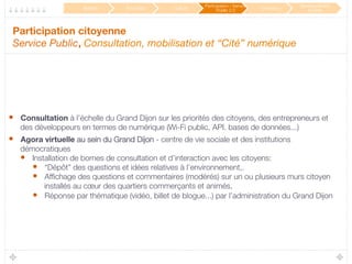 Participation citoyenne 
Service Public, Consultation, mobilisation et “Cité” numérique

•  Consultation à l’échelle du Grand Dijon sur les priorités des citoyens, des entrepreneurs et
des développeurs en termes de numérique (Wi-Fi public, API. bases de données...)
•  Agora virtuelle au sein du Grand Dijon - centre de vie sociale et des institutions
démocratiques
•  Installation de bornes de consultation et d’interaction avec les citoyens: 
•  “Dépôt” des questions et idées relatives à l’environnement,.
•  Afﬁchage des questions et commentaires (modérés) sur un ou plusieurs murs citoyen
installés au cœur des quartiers commerçants et animés,
•  Réponse par thématique (vidéo, billet de blogue...) par l’administration du Grand Dijon 
Mobilité
 Éducation
 Culture
Participation / Service
Public 2.0
 Innovation
Développement
durable
 