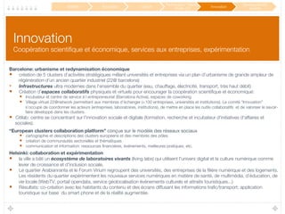 Innovation!
Coopération scientiﬁque et économique, services aux entreprises, expérimentation
Barcelone: urbanisme et redynamisation économique
•  création de 5 clusters d’activités stratégiques mêlant universités et entreprises via un plan d’urbanisme de grande ampleur de
régénération d’un ancien quartier industriel (22@ barcelona)
•  Infrastructures ultra modernes dans l’ensemble du quartier (eau, chauffage, électricité, transport, très haut débit)
•  Création d’espaces collaboratifs physiques et virtuels pour encourager la coopération scientiﬁque et économique:
•  Incubateur et centre de service à l entrepreneuriat (Barcelona Activa), espaces de coworking
•  Village virtuel 22@network permettant aux membres d’échanger (+100 entreprises, universités et institutions). Le comité “Innovation”
s’occupe de coordonner les acteurs (entreprises, laboratoires, institutions), de mettre en place les outils collaboratifs et de valoriser le savoir-
faire développé dans les clusters.
•  Citilab: centre se concentrant sur l'innovation sociale et digitale (formation, recherche et incubateur d'initiatives d'affaires et
sociales).
“European clusters collaboration platform” conçue sur le modèle des réseaux sociaux
•  cartographie et descriptions des clusters européens et des membres des pôles
•  création de communautés sectorielles et thématiques
•  communication et information: ressources ﬁnancières, événements, meilleures pratiques, etc.
Helsinki: collaboration et expérimentation
•  la ville a bâti un écosystème de laboratoires vivants (living labs) qui utilisent l'univers digital et la culture numérique comme
levier de croissance et d'inclusion sociale.
•  Le quartier Arabianranta et le Forum Virium regroupent des universités, des entreprises de la ﬁlière numérique et des logements.
Les résidents du quartier expérimentent les nouveaux services numériques en matière de santé, de multimédia, d’éducation, de
vie locale (WebTV, portail opendata, service géolocalisation événements culturels et attraits touristiques...)
•  Résultats: co-création avec les habitants du contenu et des écrans diffusant les informations traﬁc/transport; application
touristique sur base du smart phone et de la réalité augmentée.
Mobilité
 Éducation
 Culture
Participation / Service
Public 2.0
 Innovation
Développement
durable
 