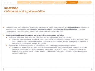 Innovation 
Collaboration et expérimentation
•  L’innovation est un phénomène dynamique fondé en partie sur le développement d’un écosystème de l’innovation
(interactions et interrelations), de capacités de collaboration et d’une culture entrepreneuriale. Comment
développer les compétences ancrées au sein du territoire grâce au numérique?
•  Collaboration et interactions entre les acteurs économiques du territoire:
•  Connaître et localiser les acteurs, les compétences, les projets et les aides disponibles: 
•  Création d’une plateforme virtuelle de collaboration entre les différents clusters et acteurs du Grand Dijon :
cartographie, communautés thématiques, groupe projet, informations (légales, ﬁnancières, technologie...),
événements (conférences, ateliers, rencontres)
•  Favoriser les fertilisations croisées et l’exploitation des compétences numériques et créatives: 
•  Concours et appels à projets destinés à la professionnalisation de la créativité et de l’innovation dans les
domaines numériques: applications mobiles, transmédia, imagerie 3D, design, nouveau mobilier urbain,
innovation de services (santé, culture, éducation), innovation d’usage sur des technologies développées
dans le Grand Dijon
Mobilité
 Éducation
 Culture
Participation / Service
Public 2.0
 Innovation
Développement
durable
 
