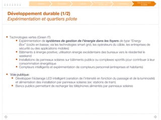 Développement durable (1/2) 
Expérimentation et quartiers pilote
•  Technologies vertes (Green IT)
•  Expérimentation de systèmes de gestion de l’énergie dans les foyers de type “Energy
Box” (coûts en baisse; via les technologies smart grid, les opérateurs du câble, les entreprises de
sécurité ou des applications mobiles)
•  Bâtiments à énergie positive; utilisation énergie excédentaire des bureaux vers le résidentiel le
weekend
•  Installations de panneaux solaires sur bâtiments publics ou complexes sportifs pour contribuer à leur
consommation énergétique
•  Compteurs intelligents et expérimentation de compteurs personnel (entreprises et habitants)

•  Voie publique:
•  Développer l’éclairage LED intelligent (variation de l’intensité en fonction du passage et de la luminosité)
et alimentation des installation par panneaux solaires (ex: stations de tram)
•  Bancs publics permettant de recharger les téléphones alimentés par panneaux solaires

Mobilité
 Éducation
 Culture
Participation / Service
Public 2.0
 Innovation
Développement
durable
 