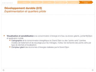 Développement durable (2/2) 
Expérimentation et quartiers pilote

•  Visualisation et sensibilisation à la consommation d’énergie et d’eau via écrans géants, portail MyDijon
et application mobile
•  Cartographie de la consommation énergétique du Grand Dijon ou des “points verts” (centres
mobiles de traitement et de recyclage pour les ménages, moteur de recherche des points verts par
type de déchets et localisation)
•  Compteur géant des économies d’énergies réalisées par le Grand Dijon
Mobilité
 Éducation
 Culture
Participation / Service
Public 2.0
 Innovation
Développement
durable
 