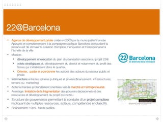 22@Barcelona
•  Agence de développement privée créée en 2000 par la municipalité ﬁnancée
Appuyée et complémentaire à la compagnie publique Barcelona Activa dont la
mission est de stimuler la création d'emplois, l'innovation et l'entreprenariat à
l'échelle de la ville
•  Mission: 
•  développement et exécution du plan d'urbanisation associé au projet 22@. 
•  volets stratégiques du développement du district et notamment du proﬁl des
ﬁrmes qui s'établissent dans le quartier.
•  Orienter, guider et coordonner les actions des acteurs du secteur public et
privés
•  Intermédiaire entre les sphères publiques et privées (ﬁnancement, infrastructures,
terrains ou marketing)
•  Actions menées profondément orientées vers le marché et l'entrepreneuriat.
•  Avantage: limitation de la fragmentation des pouvoirs décisionnels et des
ressources et développement du projet en continu
•  Structure de gouvernance permettant la conduite d'un projet complexe
impliquant de multiples ressources, acteurs, compétences et objectifs 
•  Financement: 100% fonds publics.
 