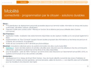Mobilité !
connectivité - programmation par le citoyen - solutions durables
Séoul :
•  PTA (planiﬁcateur de déplacement personnel) accessible depuis tout terminal mobile: information en temps réel (routeur
multimodal), calculateur carbone, planiﬁcateur.
•  Paiement mobile sans contact (carte T-Money) en fonction de la distance parcourue (utilisable dans d’autres
commerces)
San Francisco : 
•  Application mobile : localisation des stationnements disponibles via des capteurs installés sur la voie (projet également à
Nice)
•  Expérimentation du “Bus Connecté” équipé d’écrans tactiles proposant des informations sur les temps de parcours et
d’attente, les connexions, la localisation.
•  Arrêts de bus connectés au Wi-Fi alimenté par photovoltaïque 
Montréal : innovations collectives autour du système de location de vélos courte durée (BiXi) 
•  BiXiWiki2.0 : fusion données stations et activités culturelles (avec réduction pour les utilisateurs chez les commerçants
référencés) ; applications localisant les bornes libres et les vélos disponibles.
•  pour les étudiants : carte de métro “Campus” qui donne droit à des réductions sur l’abonnement annuel BiXi (-35%), le
système Communauto et sur des activités culturelles
Amsterdam :
•  développement d’un réseau de Smart Work Centers : lieux de travail collectifs à proximité des zones d’habitation et
disposant de multiples services (garderies, services bancaires, salles de réunions...) ; Les objectifs visés sont la ﬂexibilité
pour les travailleurs et la réduction des trajets
Mobilité
 Éducation
 Culture
Participation /
Service Public
2.0
Innovation
Développeme
nt durable
 