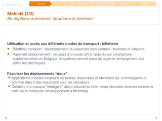 Mobilité (1/2) 
Se déplacer autrement, structurer le territoire
Utilisation et accès aux diﬀérents modes de transport : billetterie
•  Billetterie transport : développement du paiement sans contact - touristes et citoyens.
•  Paiement stationnement : via scan d’un code QR à l’aide de son smartphone
(expérimentation en Belgique, le système permet aussi de payer le rechargement des
véhicules électriques)

Favoriser les déplacements “doux” 
•  Applications mobiles localisant les bornes disponibles et identiﬁant les commerçants et
activités liées à des réductions pour les utilisateurs
•  Création d’un casque “intelligent” alliant sécurité et information (données diverses comme le
traﬁc ou la météo (en développement à Montréal))
Mobilité
 Éducation
 Culture
Participation / Service
Public 2.0
 Innovation
Développement
durable
 