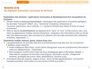 Mobilité (2/2) 
Se déplacer autrement, structurer le territoire
Exploitation des données : applications innovantes et développement d’un écosystème de
transport
•  Rendre visible la structure économique : développer des applications innovantes agrégeant
les données “transport” (SNCF, etc.), “économie” (industries, entreprises) et
“tourisme” (patrimoine, lieux culturels...) => rendre le territoire plus dense et éviter le risque
d’isolement
•  Mise en œuvre de planiﬁcateurs de déplacements “dans” et “vers” la Ville (voiture, tram, bus,
train) via applications mobiles, bornes interactives : intégration des informations traﬁc en temps
réel, des stationnements, des connexions et utilisation des données remontant des utilisateurs
(incidents, dégradation...) 
Expérience mobile: stations, gares, voiture tram, bus
•  Les gares/stations ne sont plus des lieux d’embarquement mais des lieux de connectivité :
•  Mobilier urbain interactif:
•  Arrêts intelligents (iBus Stop) : écran tactile interagissant avec les smartphones (informations
utiles aux déplacements - multimodal)
•  Abri-voyageurs multifonctions dans les lieux stratégiques (gare multimodale, Hôpital...):
Informations voyageurs et touristes multi-langues, distribution de plan, chargement
batteries, gonﬂages des pneus vélos, déﬁbrillateurs, fontaine à eau, 
•  Innovations dans les voitures, wagons et bus : écran tactiles (géolocalisation, connexions-
transport possibles, informations sur les points d’intérêt aux arrêts...)
Mobilité
 Éducation
 Culture
Participation / Service
Public 2.0
 Innovation
Développement
durable
 