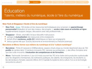 Éducation!
Talents, métiers du numérique, école à l’ère du numérique
New-York et Singapour: l’école à l’ère du numérique
•  New York - iZone: 160 écoles ont les ressources technologiques pour proposer un apprentissage
personnalisé (évaluation et suivi des niveaux, des progrès...), accès à des cours et activités en ligne
supplémentaires (support, langue, discussions avec des professionnels...)
•  Singapour - iShare, edumall2.0 et jeux éducatifs multi-joueurs: 
•  partage et mutualisation des ressources entre enseignants
•  portail offrant contenus, outils 2.0, bibliothèques en ligne aux enseignants
•  serious games tels que EcoCity (économie et environnement) ou ParaLife (sciences)
Barcelone et Mons: former aux métiers du numérique et à la “culture numérique”
•  Barcelone - Porta 22 (associé à 22@Barcelona), espace virtuel unique au monde répertoriant plus de 700
proﬁls de carrière dans 13 secteurs innovants (TIC, services aux entreprises...), des offres d'emplois ainsi
que des outils innovants d'évaluation de compétences et de formation. 
•  Mons -Technocité: formations (1 jour à 6 mois) couvrant les TIC et la chaîne de la production audiovisuelle
pour les dirigeants d'entreprises, les institutions publiques, les salariés, les enseignants, les étudiants ou
les demandeurs d'emploi; associé à Mons 2015 Capitale Européenne de la culture (“Là où la technologie
rencontre la culture”)
Mobilité
 Éducation
 Culture
Participation / Service
Public 2.0
 Innovation
Développement
durable
 