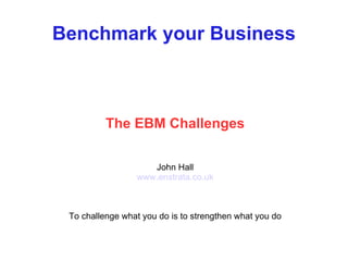 Benchmark your Business The EBM Challenges John Hall www.enstrata.co.uk To challenge what you do is to strengthen what you do 