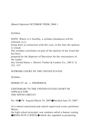 (Bench Opinion) OCTOBER TERM, 2006 1
Syllabus
NOTE: Where it is feasible, a syllabus (headnote) will be
released, as is
being done in connection with this case, at the time the opinion
is issued.
The syllabus constitutes no part of the opinion of the Court but
has been
prepared by the Reporter of Decisions for the convenience of
the reader.
See United States v. Detroit Timber & Lumber Co., 200 U. S.
321, 337.
SUPREME COURT OF THE UNITED STATES
Syllabus
MORSE ET AL. v. FREDERICK
CERTIORARI TO THE UNITED STATES COURT OF
APPEALS FOR
THE NINTH CIRCUIT
No. 06�278. Argued March 19, 2007�Decided June 25, 2007
At a school-sanctioned and school-supervised event, petitioner
Morse,
the high school principal, saw students unfurl a banner stating
�BONG HiTS 4 JESUS,� which she regarded as promoting
 