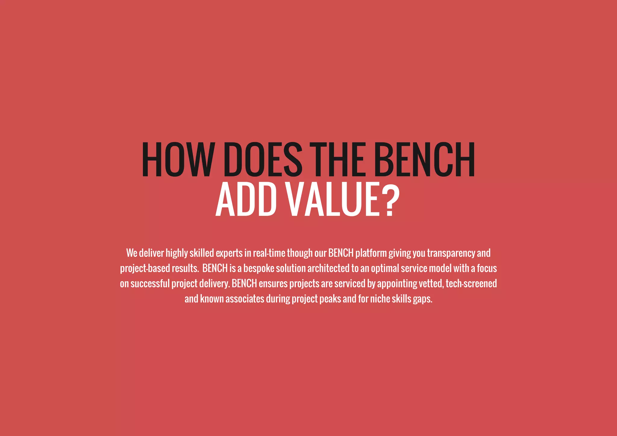 HOW DOES THE BENCH
ADD VALUE?
We deliver highly skilled experts in real-time though our BENCH platform giving you transparency and
project-based results. BENCH is a bespoke solution architected to an optimal service model with a focus
on successful project delivery. BENCH ensures projects are serviced by appointing vetted, tech-screened
and known associates during project peaks and for niche skills gaps.
 