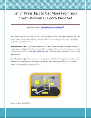 Bench Press Tips to Get More From Your
Chest Workouts - Bench Press Set
___________________________________
By Ronaldo Classy - http://benchpressset.com/

Bench presses are some the best exercises that we can do for the upper body. I have written before about how there
are different angles for bench press but there is also a lot of tips that can make your bench presses more effective
and your chest gains better as well.
Bench Press Rep Speed - The most important thing to get right is the speed and intesity of your reps. Make sure
that you get your pacing right with the declining part of the rep being slow, about two seconds, and as you are raising
the bar up make sure that it is faster, Bench

Press Set The lowering part of the rep is the most important and will

build the muscle.
Bench Press Set Length - You need to do only a few reps per set of the bench. six to eight reps is fine for any chest
exercise. But most importantly you need to be completely spent by the time that your set ends. There are several
ways to do this but most importantly you need to.

Advanced Chest Workout Tips

 