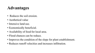 Advantages
• Reduces the soil erosion.
• Aesthetical value
• Intensive land use.
• Economically beneficial.
• Availability of food for local area.
• Flood chances can be reduce.
• Improves the condition of the slope for plant establishment.
• Reduces runoff velocities and increases infiltration.
 