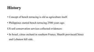 History
• Concept of bench terracing is old as agriculture itself.
• Philippines started bench terracing 2500 years ago.
US soil conservation services collected evidences:
• In Israel, citrus orchard in southern France, ShanSi province(China)
and Lebanon hill side.
 