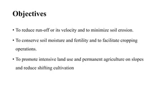 Objectives
• To reduce run-off or its velocity and to minimize soil erosion.
• To conserve soil moisture and fertility and to facilitate cropping
operations.
• To promote intensive land use and permanent agriculture on slopes
and reduce shifting cultivation
 