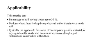 Applicability
This practice can:
• Be manage on soil having slopes up to 30 %.
• Be done where there is deep heavy clay soil rather than in very sandy
soil.
• Typically not applicable for slopes of decomposed granitic material, or
any significantly sandy soil, because of excessive sloughing of
material and construction difficulties.
 