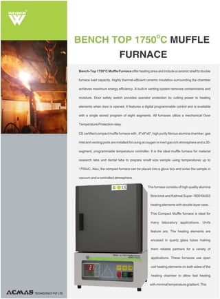 Bench-Top 1750°C Muffle Furnace offer heating area and include a ceramic shelf to double
furnace load capacity. Highly thermal-efficient ceramic insulation surrounding the chamber
achieves maximum energy efficiency. A built-in venting system removes contaminants and
moisture. Door safety switch provides operator protection by cutting power to heating
elements when door is opened. It features a digital programmable control and is available
with a single stored program of eight segments. All furnaces utilize a mechanical Over
Temperature Protection relay.
CE certified compact muffle furnace with , 8"x8"x8", high purity fibrous alumina chamber, gas
inlet and venting ports are installed for using at oxygen or inert gas rich atmosphere and a 30-
segment, programmable temperature controller. It is the ideal muffle furnace for material
research labs and dental labs to prepare small size sample using temperatures up to
1750oC. Also, the compact furnace can be placed into a glove box and sinter the sample in
vacuum and a controlled atmosphere.
The furnace consists of high quality alumina
fibre brick and Kathnal Super-1800 MoSi2
heating elements with double layer case. .
This Compact Muffle furnace is ideal for
many laboratory applications. Units
feature are. The heating elements are
encased in quartz glass tubes making
them reliable partners for a variety of
applications. These furnaces use open
coil heating elements on both sides of the
heating chamber to allow fast heating
with minimal temperature gradient. This
O
BENCH TOP 1750 C MUFFLE
FURNACE
R
TECHNOCRACY PVT. LTD.
 