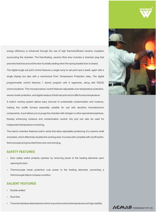 TECHNOCRACY PVT. LTD.
R
SALIENT FEATURES
SAFETY FEATURES
Ÿ Double-walled
Ÿ Rust-free
Ÿ Textured stainless steel exteriors which ensure low external temperatures and high stability
Ÿ Door safety switch protects operator by removing power to the heating elements upon
opening the door
Ÿ Thermocouple break protection cuts power to the heating elements, preventing a
thermocouple failure runaway condition.
energy efficiency is enhanced through the use of high thermal-efficient ceramic insulation
surrounding the chamber. The free-floating, ceramic fibre door includes a chamber plug that
prevents heat loss around the door by totally sealing when the spring-loaded door is closed.
The digital single set point control features a single ramp to set point and a dwell, again with a
single display but also with a mechanical Over Temperature Protection relay. The digital
programmable control features 1 stored program with 8 segments, along with RS232
communications. This microprocessor control features adjustable over-temperature protection,
sensor-break protection, and digital readout of both set point and muffle furnace temperature.
A built-in venting system allows easy removal of undesirable contamination and moisture,
making this muffle furnace especially suitable for use with sensitive microelectronic
components. A port allows you to purge the chamber with nitrogen or other special atmospheres,
thereby enhancing moisture and contamination control; this port can also be used for
independent temperature monitoring.
The interior chamber features built-in racks that allow adjustable positioning of a ceramic shelf
(included), which effectively doubles the working area. It comes with complete with on/off switch,
thermocouple and grounded three-wire cord and plug.
 