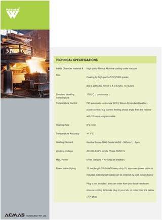 R
TECHNOCRACY PVT. LTD.
Inside Chamber material &
Size
High purity fibrous Alumina costing under vacuum
Coating by high purity ZrO2 (1800 grade )
200 x 200x 200 mm (8 x 8 x 8 inch), 8.4 Liters
1750°C ( continuous )
PID automatic control via SCR ( Silicon Controlled Rectifier)
power control, e.g. current limiting phase angle fired the resistor
with 31 steps programmable
5°C / min
+/- 1°C
Kanthal Super-1800 Grade MoSi2 - 360mm L , 6pcs
AC 220-240 V single Phase 50/60 Hz
6 KW (require > 40 Amp air breaker)
10 feet length 10-3 AWG heavy duty UL approven power cable is
included. Extra length cable can be ordered by click picture below
Plug is not included. You can order from your local haedware
store according to female plug in your lab, or order from link below
(30A plug)
TECHNICAL SPECIFICATIONS
Standard Working
Temperature
Temperature Control
Heating Rate
Heating Element
Working Voltage
Max. Power
Power cable & plug
Temperature Accuracy
 