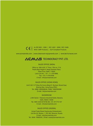 SALES OFFICE (HONG KONG)
SHOWROOM
SALES OFFICE (RUSSIA)
Unit D 28 11/F Wing Tat Comm,Bidg 97, Bonham Strand East,
Sheung Wan, Hong Kong (PRC)
Tel.: 0086-13929598046 0086- 18922303099
E-mail.: hk@acmasindia.com
J-284 Sector 1 Bawana Industrial Estate, Bawana,
Delhi, INDIA-110039
Tel.: 0091-0-9312219738 (M) +91- 9717741167
E-mail.: info@acmasindia.com
Inmed Trade Street Ozerkovsky Embankment,
Unit No 50, Straine- 1, Off- 502, Moscow, Russia
E-mail.: info@acmasindia.com
Tel.: 0049- 79592345 | Email: russia@acmasindia.com
TECHNOCRACY PVT. LTD.
www.acmasindia.com | www.cleanroom-equipments.com | www.lab-furnaces.com
An ISO 9001 : 2208 | ISO 14001 : 2008 | ISO 13485
WHO: GMP Products | GLP Compliant Products
SALES OFFICE (INDIA)
th
Office no. 506 & 507, 5 Floor, Plot no.- C-9,
Pearls Best Height-II, Netaji Subhash Place,
Pitam Pura, Delhi- 110034
Land Line No.: +91 - 11- 47619688,
Fax: +91-11-47619788
E-mail.: info@acmasindia.com
 