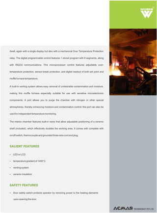 TECHNOCRACY PVT. LTD.
R
SALIENT FEATURES
Ÿ LED or LCD
Ÿ temperature gradient of 1400°C
Ÿ venting system
Ÿ ceramic insulation
SAFETY FEATURES
Ÿ Door safety switch protects operator by removing power to the heating elements
upon opening the door.
dwell, again with a single display but also with a mechanical Over Temperature Protection
relay. The digital programmable control features 1 stored program with 8 segments, along
with RS232 communications. This microprocessor control features adjustable over-
temperature protection, sensor-break protection, and digital readout of both set point and
muffle furnace temperature.
A built-in venting system allows easy removal of undesirable contamination and moisture,
making this muffle furnace especially suitable for use with sensitive microelectronic
components. A port allows you to purge the chamber with nitrogen or other special
atmospheres, thereby enhancing moisture and contamination control; this port can also be
used for independent temperature monitoring.
The interior chamber features built-in racks that allow adjustable positioning of a ceramic
shelf (included), which effectively doubles the working area. It comes with complete with
on/off switch, thermocouple and grounded three-wire cord and plug.
 