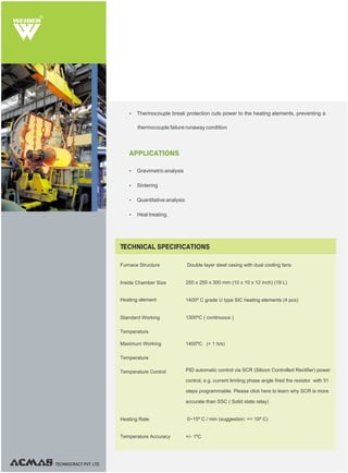 R
TECHNOCRACY PVT. LTD.
Furnace Structure Double layer steel casing with dual cooling fans
250 x 250 x 300 mm (10 x 10 x 12 inch) (19 L)
1400º C grade U type SiC heating elements (4 pcs)
1300ºC ( continuous )
1400ºC (< 1 hrs)
PID automatic control via SCR (Silicon Controlled Rectifier) power
control, e.g. current limiting phase angle fired the resistor with 51
steps programmable. Please click here to learn why SCR is more
accurate than SSC ( Solid state relay)
0~15º C / min (suggestion: =< 10º C)
+/- 1ºC
TECHNICAL SPECIFICATIONS
Inside Chamber Size
Heating element
Standard Working
Temperature
Maximum Working
Temperature
Temperature Control
Heating Rate
Temperature Accuracy
APPLICATIONS
Ÿ Gravimetric analysis
Ÿ Sintering
Ÿ Quantitative analysis
Ÿ Heat treating.
Ÿ Thermocouple break protection cuts power to the heating elements, preventing a
thermocouple failure runaway condition
 