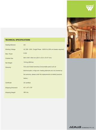 TECHNOCRACY PVT. LTD.
R
TECHNICAL SPECIFICATIONS
SiC
AC 208 - 240V Single Phase 60/50 Hz (50A air breaker required)
5 KW
650 x 600 x 850 mm (25.6 x 23.6 x 33.47 inch)
130 Kg (286 lbs)
One year limited warranty (Consumable parts such as
thermocouple, o-rings and heating elements are not covered by
the warranty, please order the replacements at related products
below.)
CE certified
43" x 43" x 50”
380 Lbs
Heating Element
Working Voltage
Max. Power
Outside Size
Net Weight
Warranty
Shipping Weight
Certificate
Shipping Dimension
 