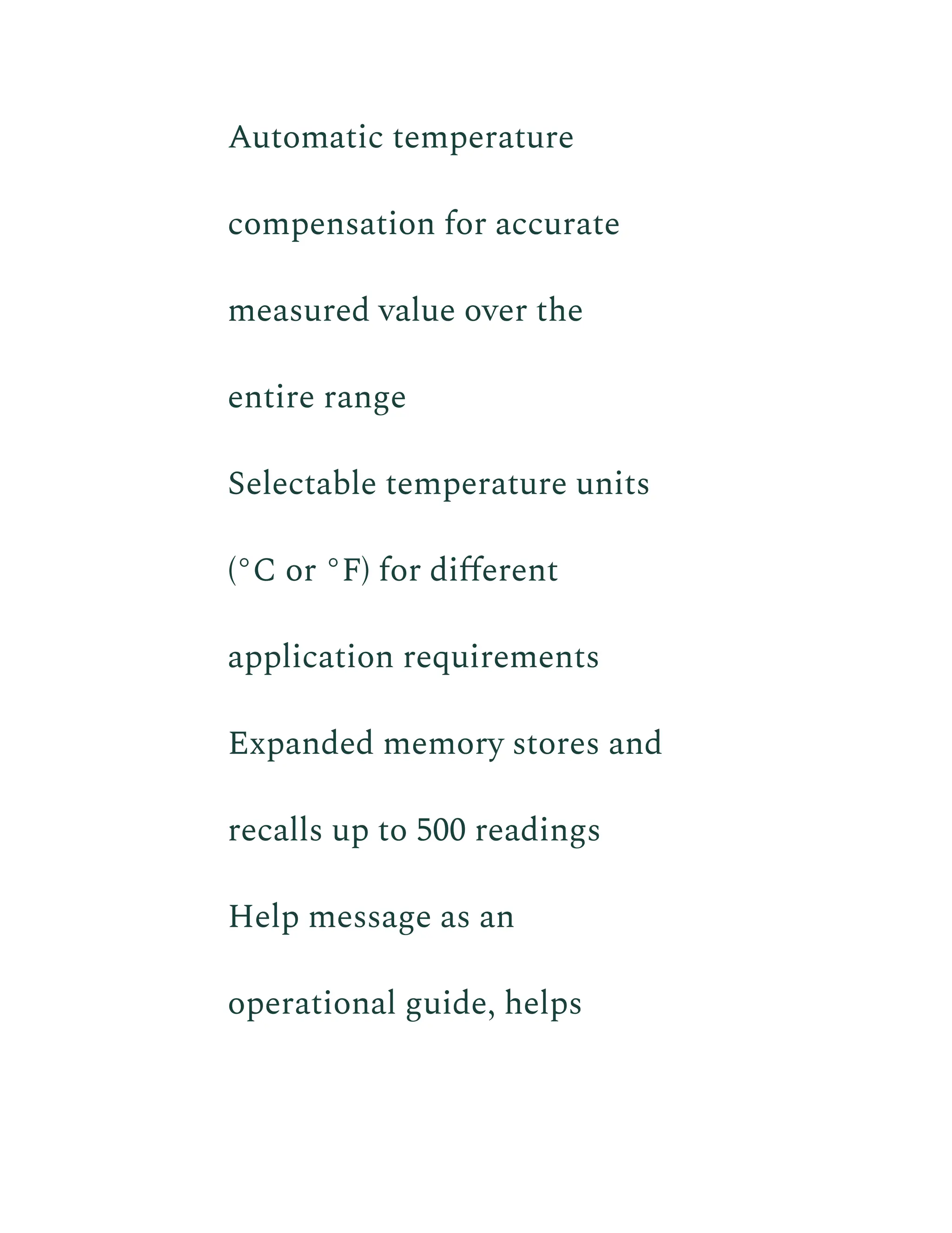 ​ Automatic temperature
compensation for accurate
measured value over the
entire range
​ Selectable temperature units
(°C or °F) for different
application requirements
​ Expanded memory stores and
recalls up to 500 readings
​ Help message as an
operational guide, helps
 