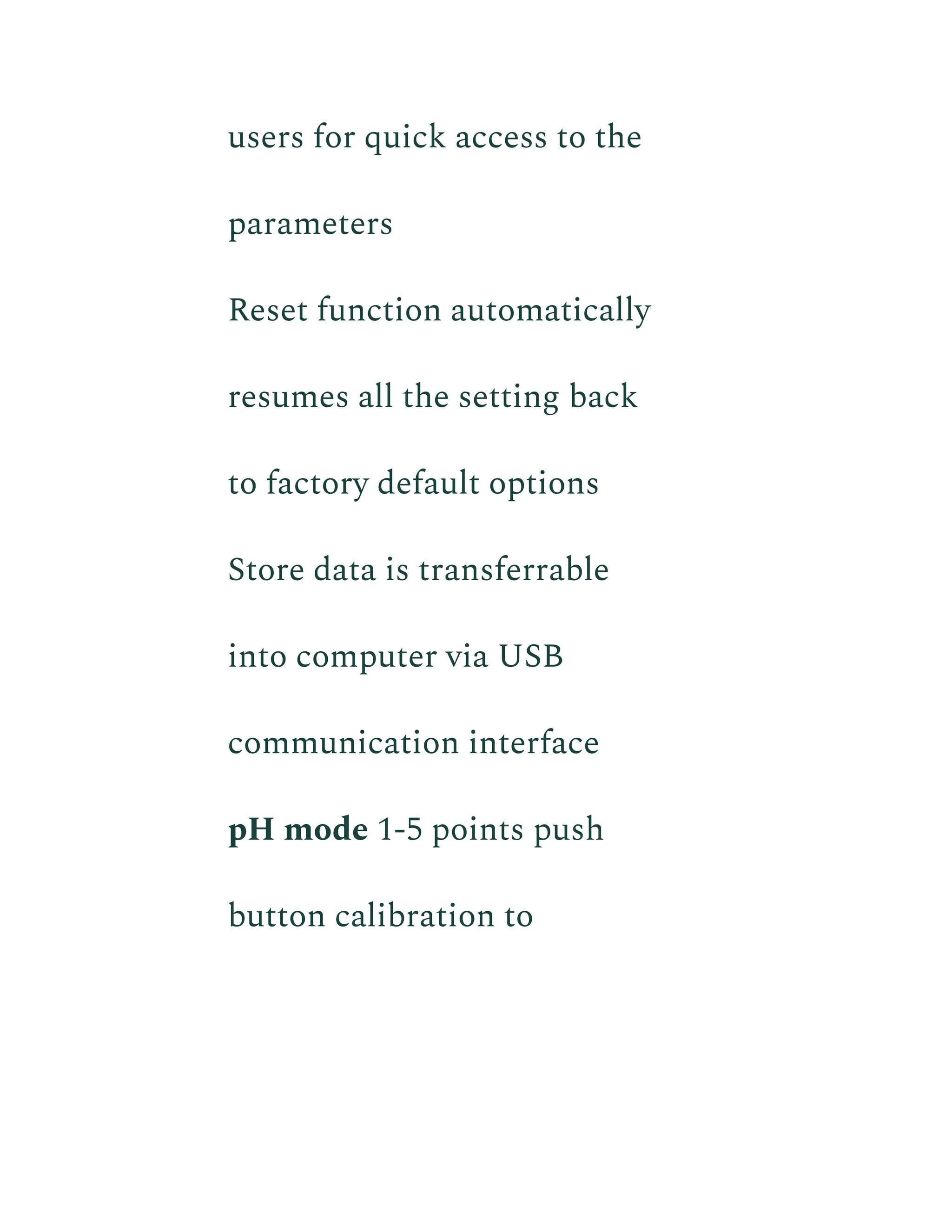 users for quick access to the
parameters
​ Reset function automatically
resumes all the setting back
to factory default options
​ Store data is transferrable
into computer via USB
communication interface
​ pH mode 1-5 points push
button calibration to
 
