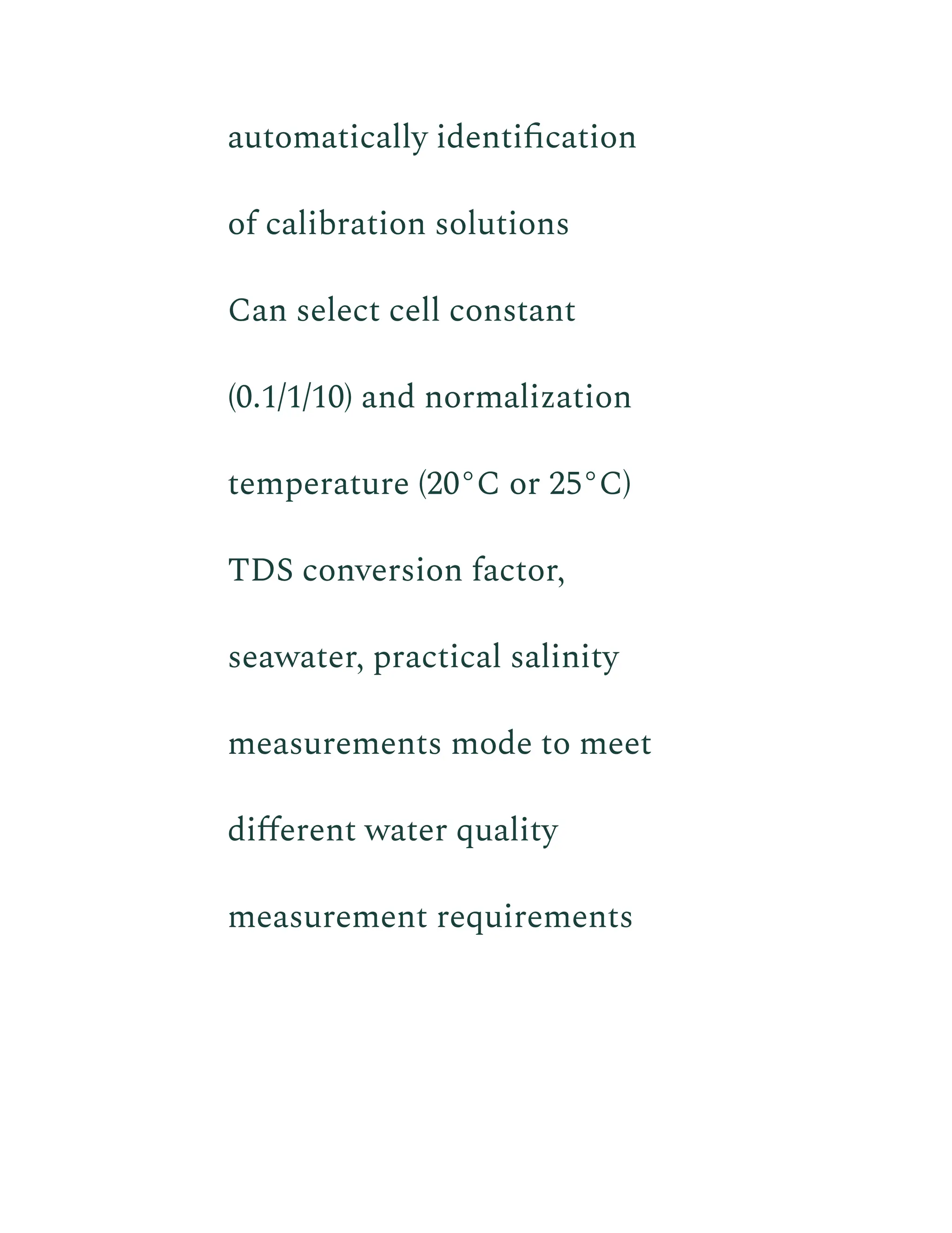 automatically identification
of calibration solutions
​ Can select cell constant
(0.1/1/10) and normalization
temperature (20°C or 25°C)
​ TDS conversion factor,
seawater, practical salinity
measurements mode to meet
different water quality
measurement requirements
 