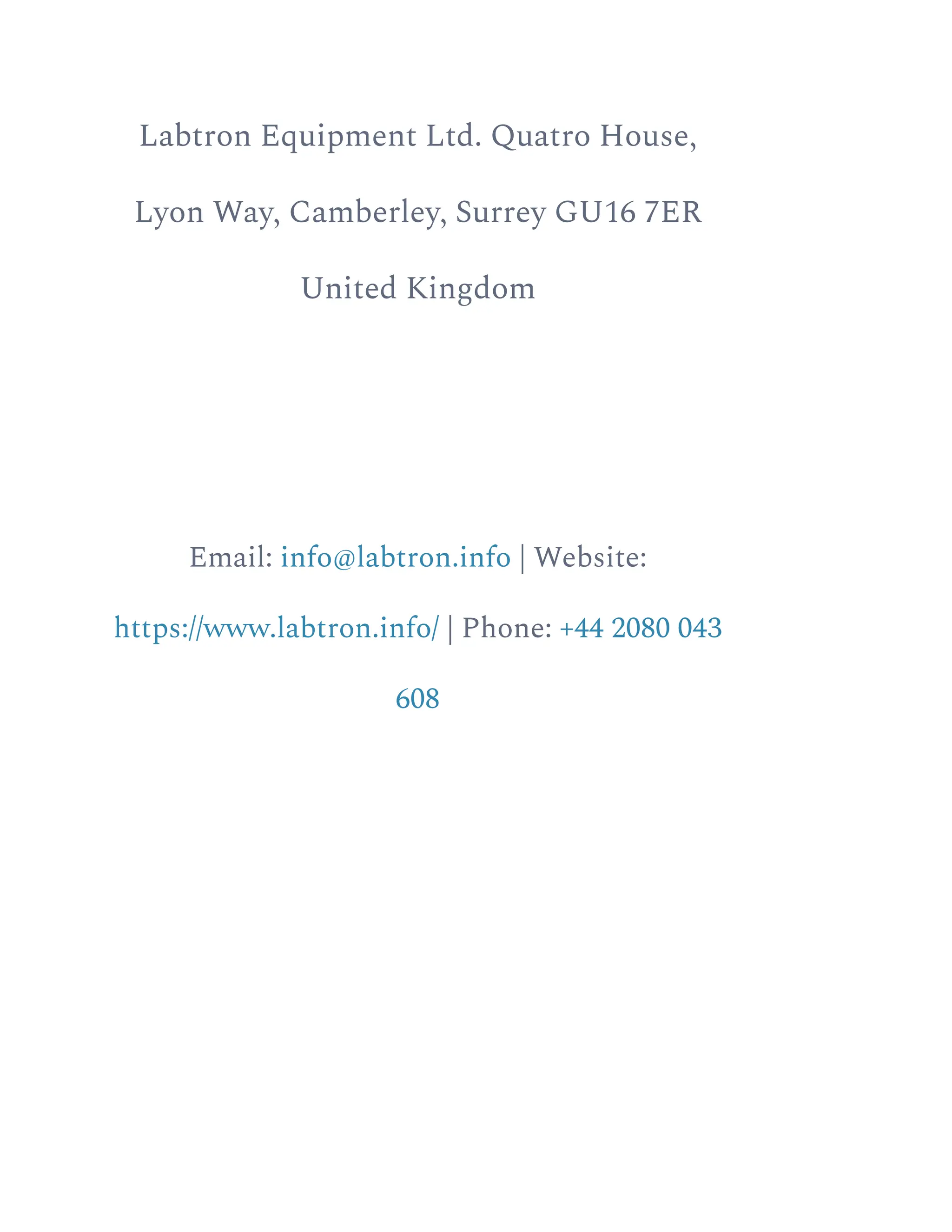 Labtron Equipment Ltd. Quatro House,
Lyon Way, Camberley, Surrey GU16 7ER
United Kingdom
Email: info@labtron.info | Website:
https://www.labtron.info/ | Phone: +44 2080 043
608
 