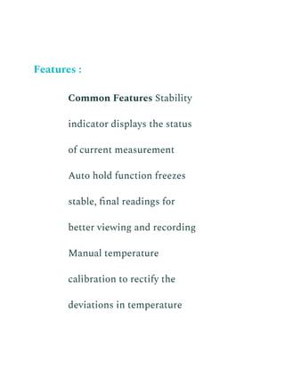 Features :
​ Common Features Stability
indicator displays the status
of current measurement
​ Auto hold function freezes
stable, final readings for
better viewing and recording
​ Manual temperature
calibration to rectify the
deviations in temperature
 